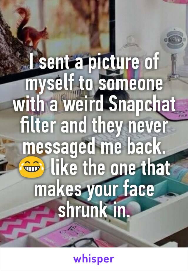 I sent a picture of myself to someone with a weird Snapchat filter and they never messaged me back. 😂 like the one that makes your face shrunk in.