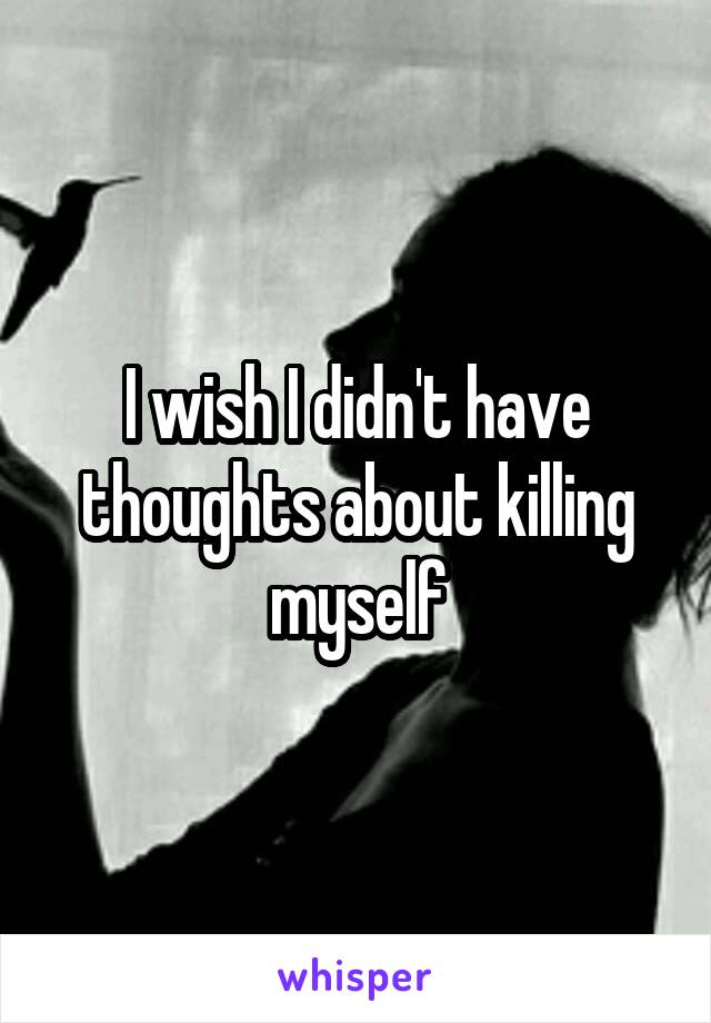 I wish I didn't have thoughts about killing myself