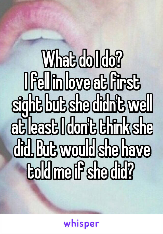 What do I do?
I fell in love at first sight but she didn't well at least I don't think she did. But would she have told me if she did? 