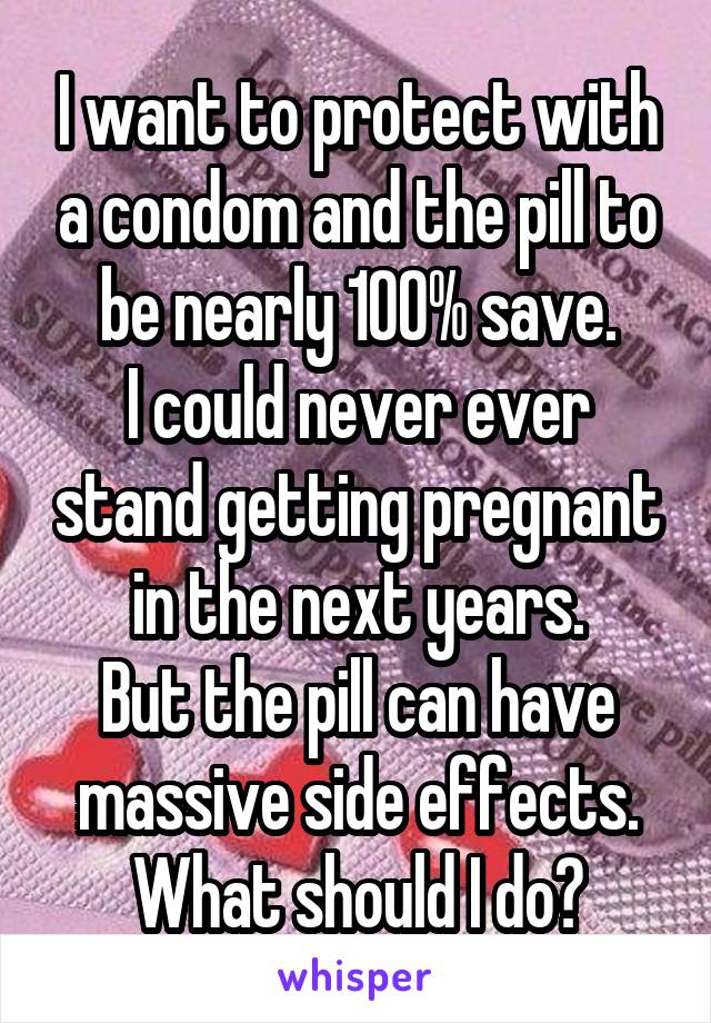 I want to protect with a condom and the pill to be nearly 100% save.
I could never ever stand getting pregnant in the next years.
But the pill can have massive side effects.
What should I do?