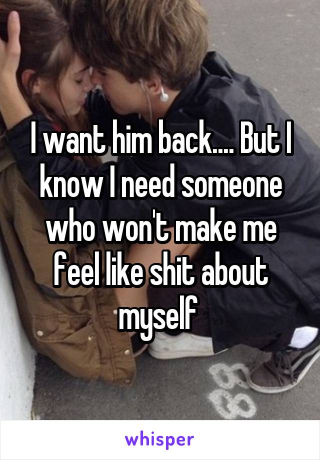 I want him back.... But I know I need someone who won't make me feel like shit about myself 