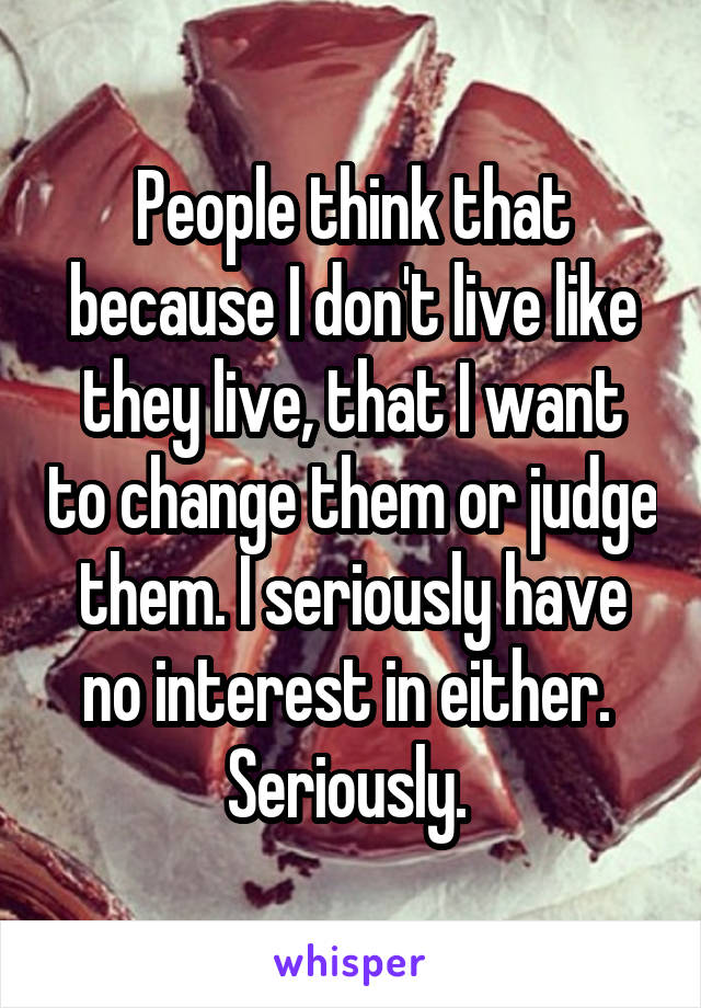 People think that because I don't live like they live, that I want to change them or judge them. I seriously have no interest in either.  Seriously. 