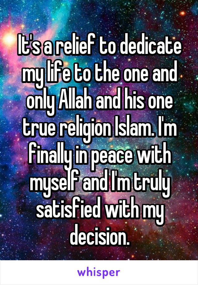 It's a relief to dedicate my life to the one and only Allah and his one true religion Islam. I'm finally in peace with myself and I'm truly satisfied with my decision.