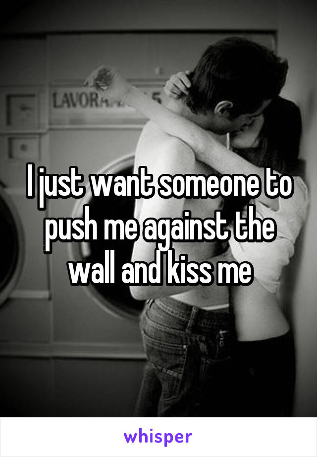 I just want someone to push me against the wall and kiss me