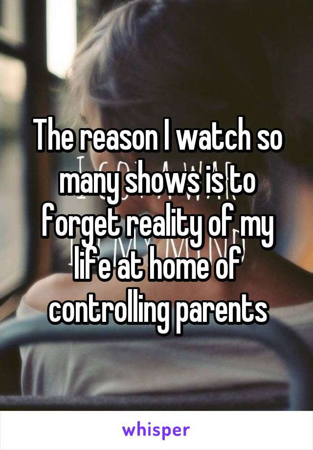 The reason I watch so many shows is to forget reality of my life at home of controlling parents