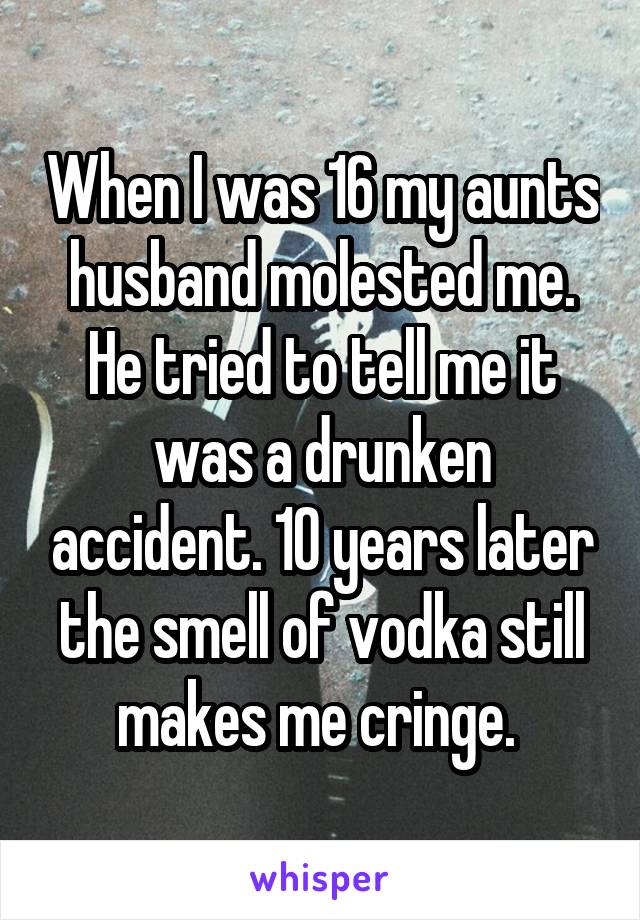 When I was 16 my aunts husband molested me. He tried to tell me it was a drunken accident. 10 years later the smell of vodka still makes me cringe. 