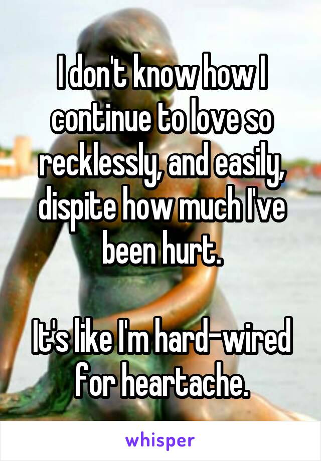 I don't know how I continue to love so recklessly, and easily, dispite how much I've been hurt.

It's like I'm hard-wired for heartache.