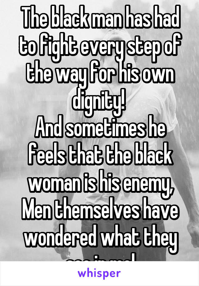 The black man has had to fight every step of the way for his own dignity! 
And sometimes he feels that the black woman is his enemy, Men themselves have wondered what they see in me!