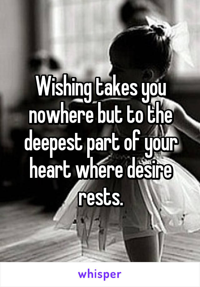 Wishing takes you nowhere but to the deepest part of your heart where desire rests.