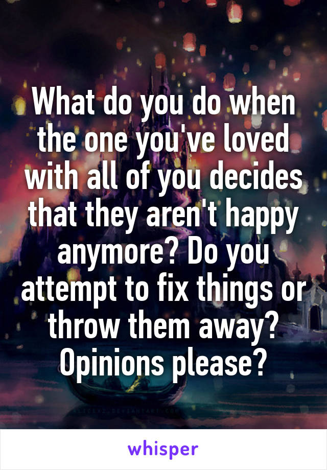 What do you do when the one you've loved with all of you decides that they aren't happy anymore? Do you attempt to fix things or throw them away? Opinions please?