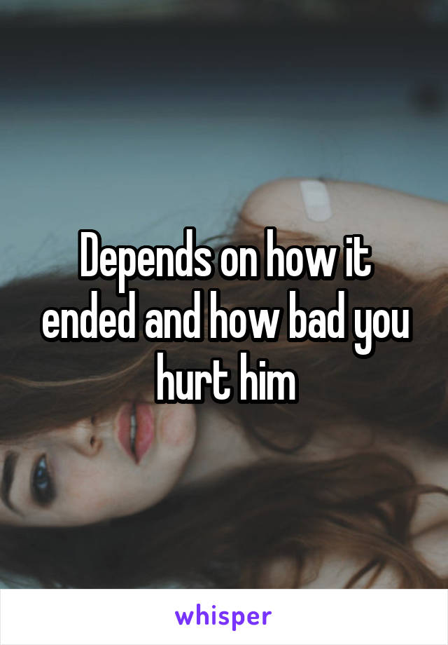 Depends on how it ended and how bad you hurt him