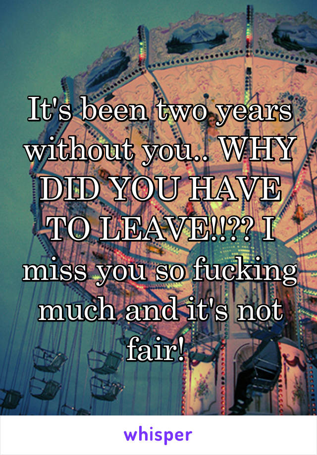 It's been two years without you.. WHY DID YOU HAVE TO LEAVE!!?? I miss you so fucking much and it's not fair! 