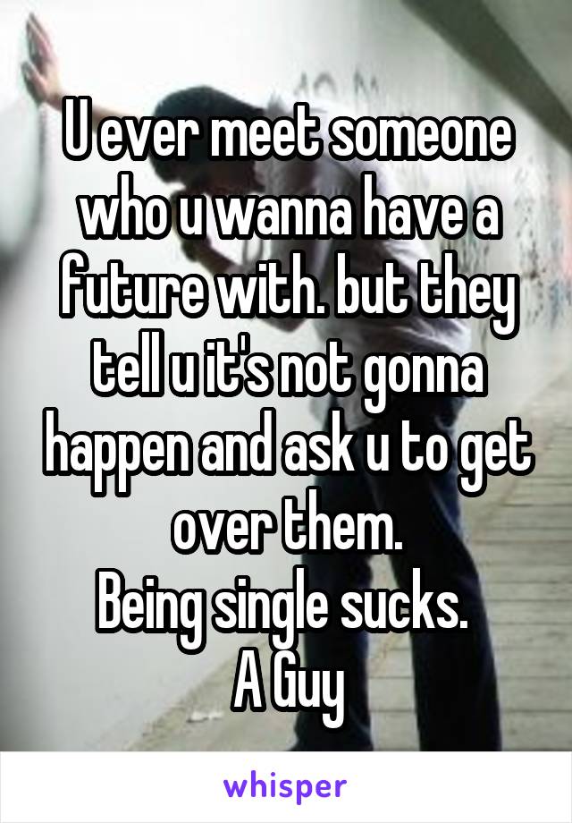 U ever meet someone who u wanna have a future with. but they tell u it's not gonna happen and ask u to get over them.
Being single sucks. 
A Guy