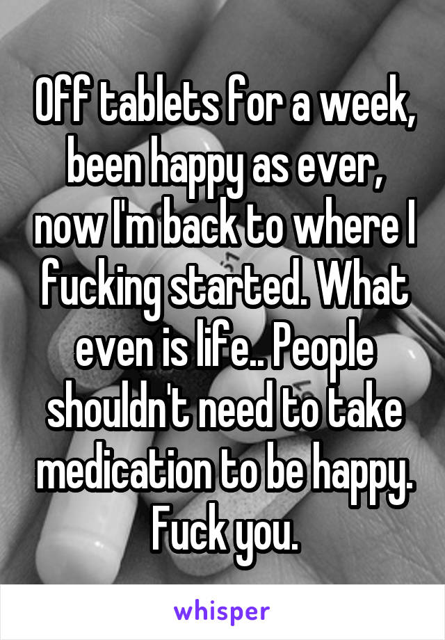 Off tablets for a week, been happy as ever, now I'm back to where I fucking started. What even is life.. People shouldn't need to take medication to be happy. Fuck you.