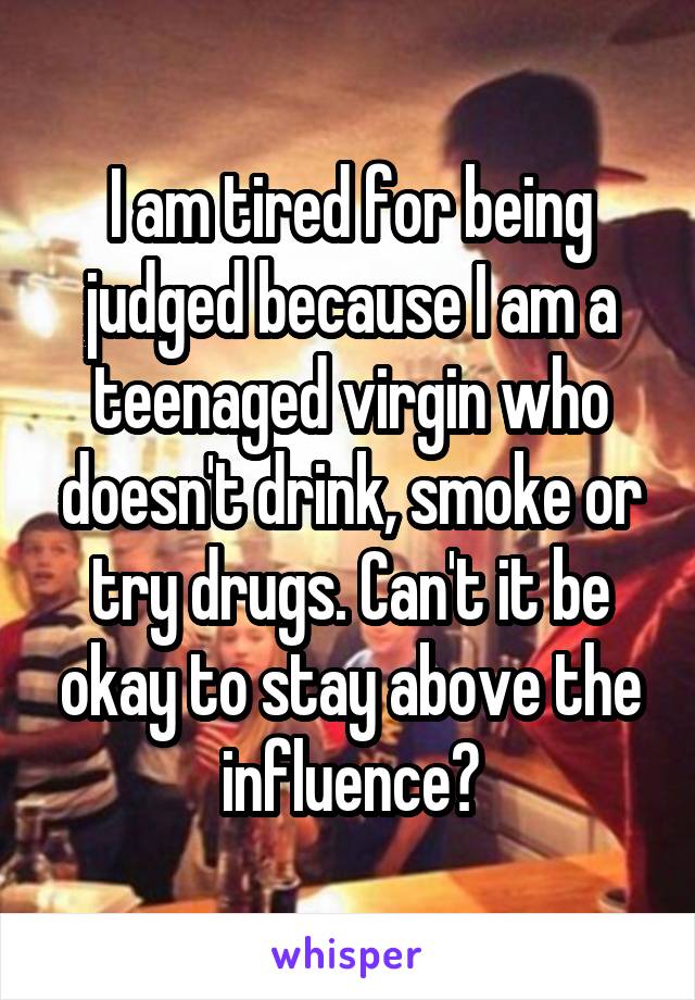 I am tired for being judged because I am a teenaged virgin who doesn't drink, smoke or try drugs. Can't it be okay to stay above the influence?