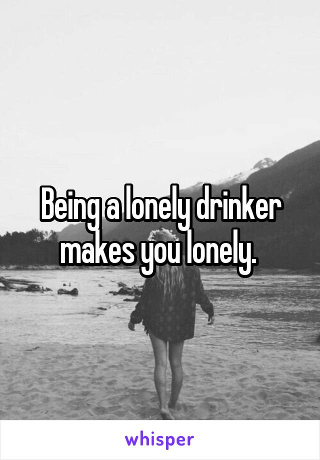 Being a lonely drinker makes you lonely. 