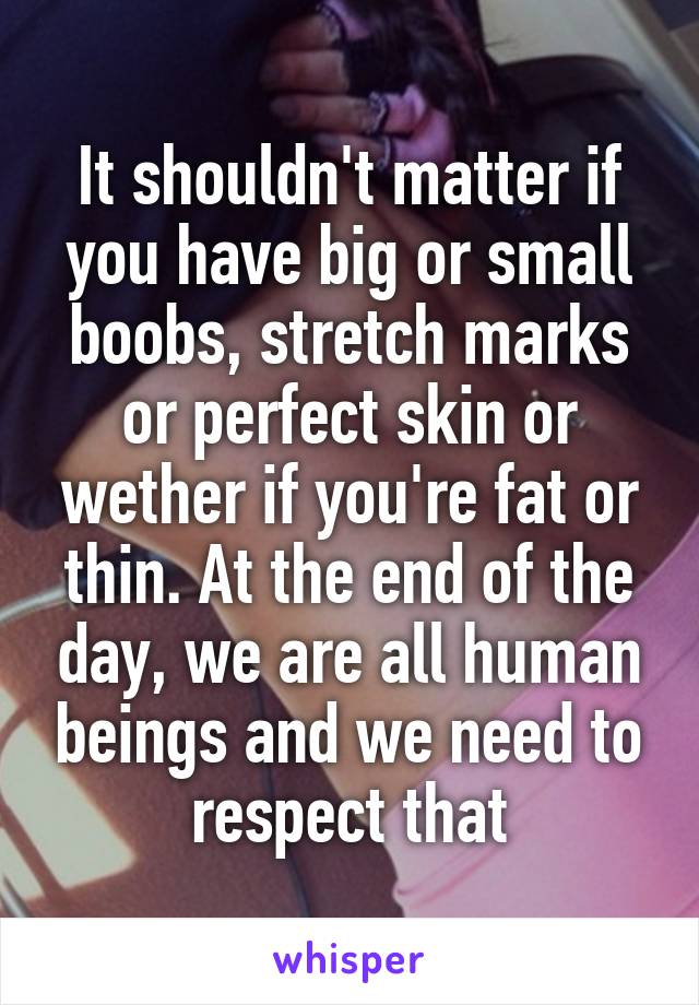 It shouldn't matter if you have big or small boobs, stretch marks or perfect skin or wether if you're fat or thin. At the end of the day, we are all human beings and we need to respect that