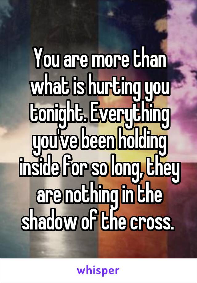 You are more than what is hurting you tonight. Everything you've been holding inside for so long, they are nothing in the shadow of the cross. 