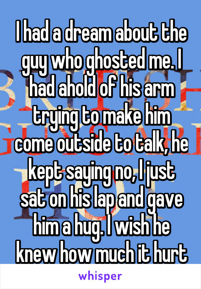 I had a dream about the guy who ghosted me. I had ahold of his arm trying to make him come outside to talk, he kept saying no, I just sat on his lap and gave him a hug. I wish he knew how much it hurt