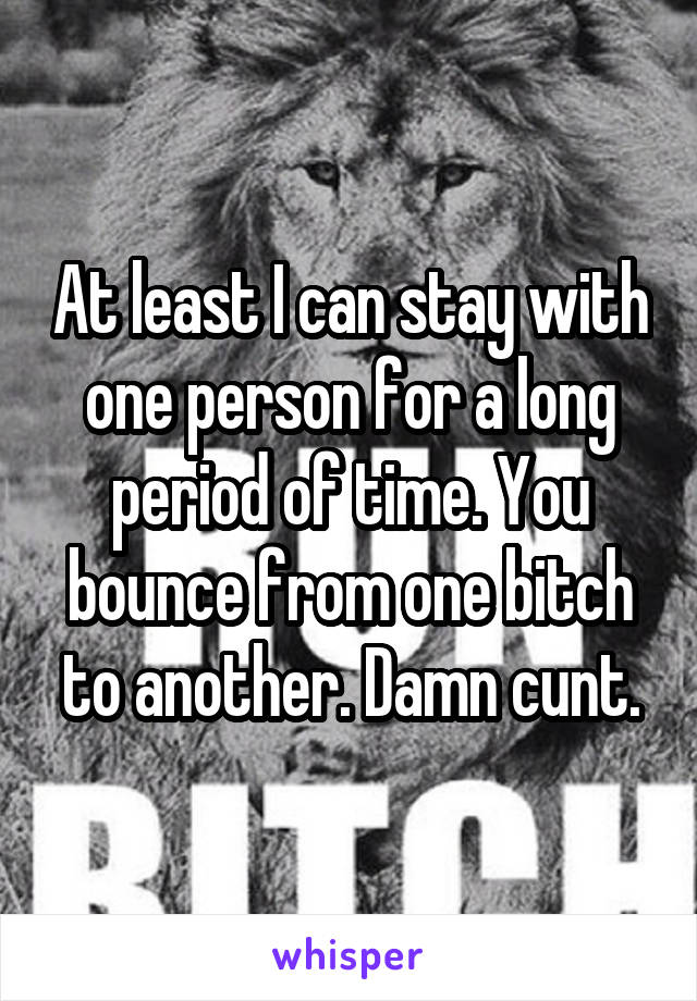 At least I can stay with one person for a long period of time. You bounce from one bitch to another. Damn cunt.