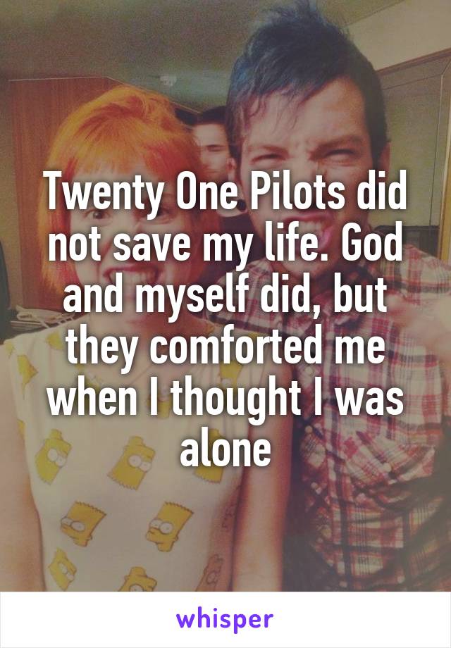 Twenty One Pilots did not save my life. God and myself did, but they comforted me when I thought I was alone