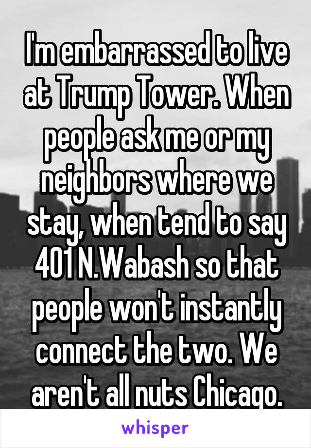 I'm embarrassed to live at Trump Tower. When people ask me or my neighbors where we stay, when tend to say 401 N.Wabash so that people won't instantly connect the two. We aren't all nuts Chicago.