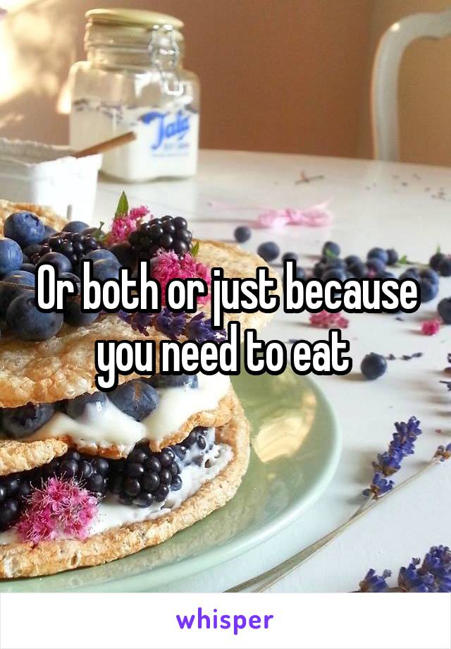 Or both or just because you need to eat 