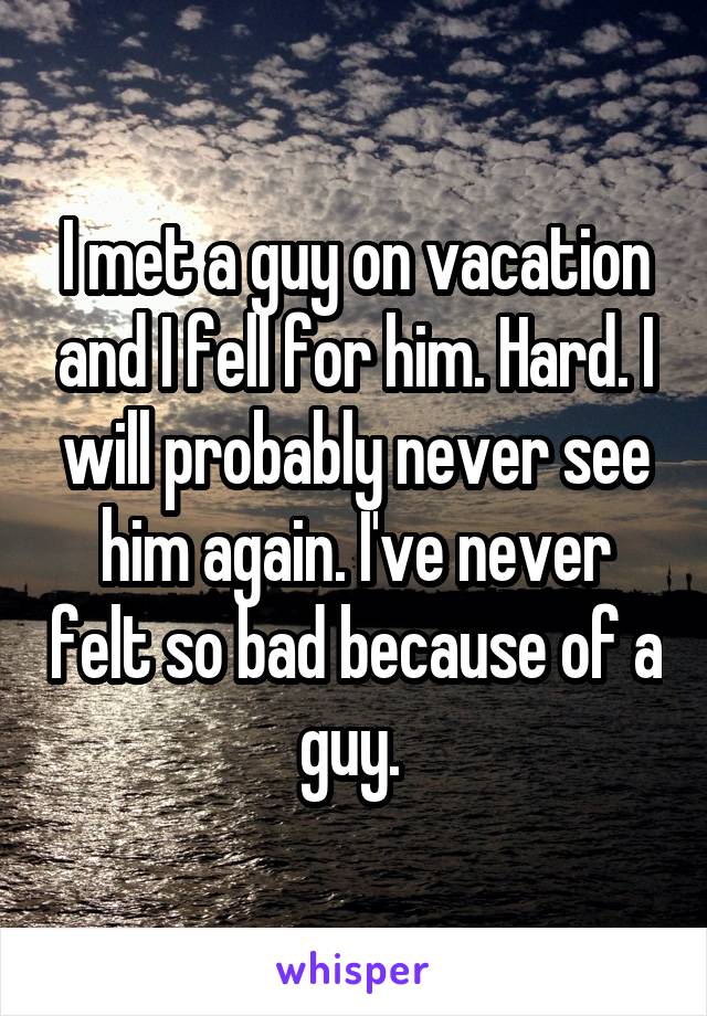 I met a guy on vacation and I fell for him. Hard. I will probably never see him again. I've never felt so bad because of a guy. 