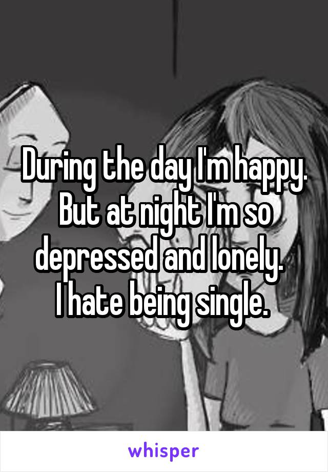 During the day I'm happy. But at night I'm so depressed and lonely.  
I hate being single. 