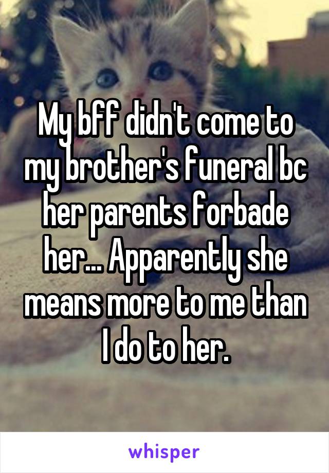 My bff didn't come to my brother's funeral bc her parents forbade her... Apparently she means more to me than I do to her.