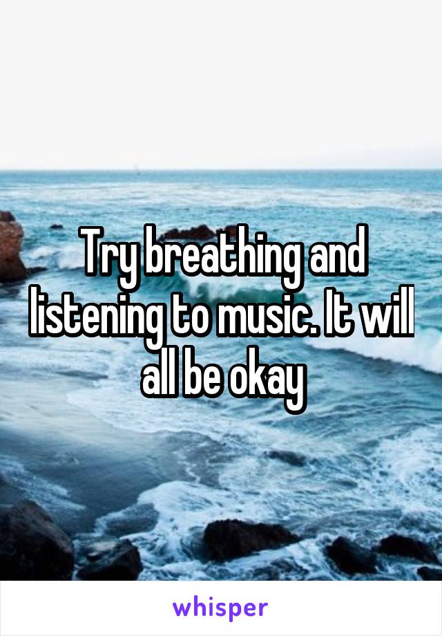 Try breathing and listening to music. It will all be okay