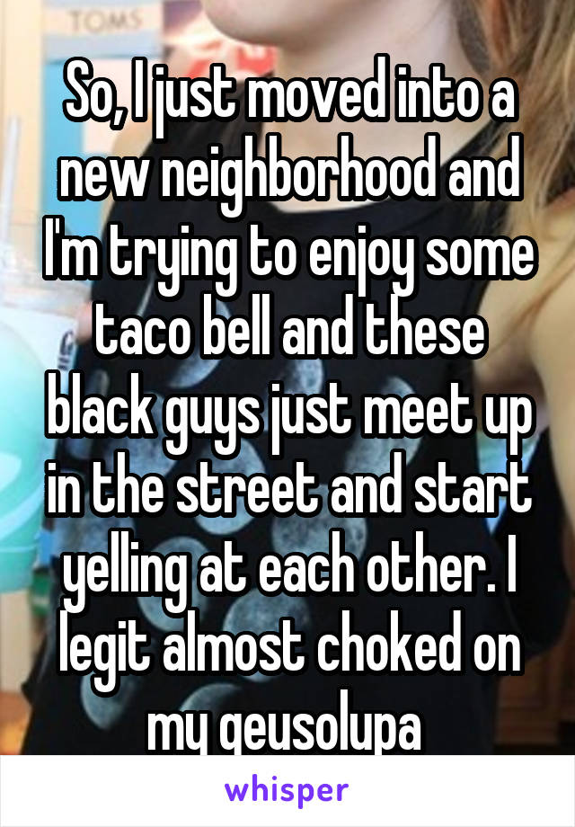 So, I just moved into a new neighborhood and I'm trying to enjoy some taco bell and these black guys just meet up in the street and start yelling at each other. I legit almost choked on my qeusolupa 