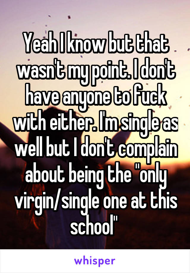 Yeah I know but that wasn't my point. I don't have anyone to fuck with either. I'm single as well but I don't complain about being the "only virgin/single one at this school" 