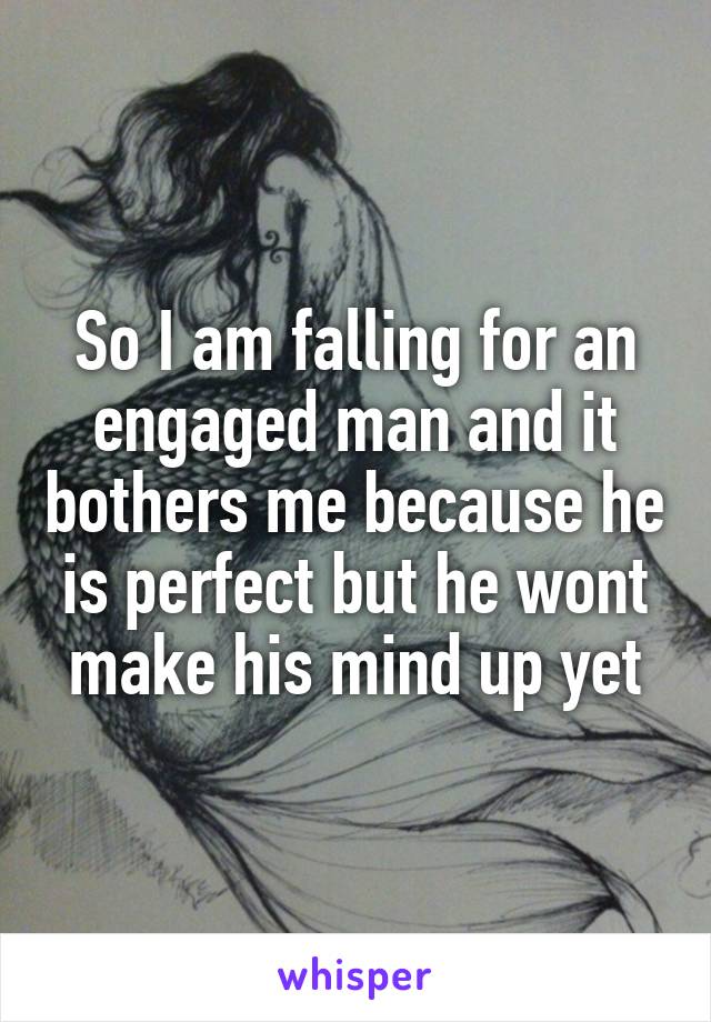 So I am falling for an engaged man and it bothers me because he is perfect but he wont make his mind up yet