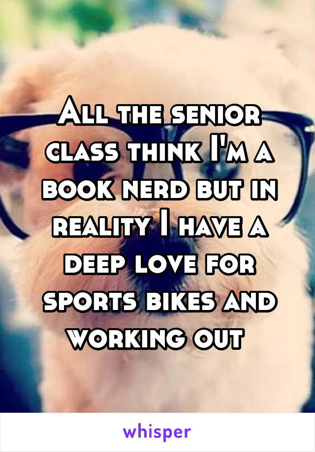 All the senior class think I'm a book nerd but in reality I have a deep love for sports bikes and working out 