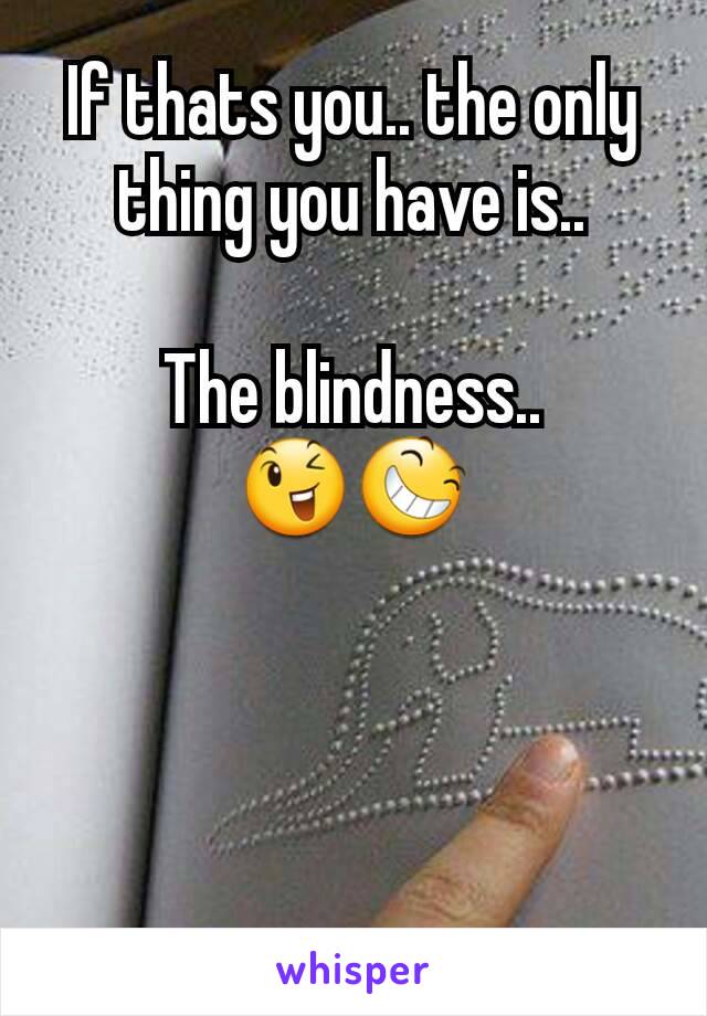 If thats you.. the only thing you have is..

The blindness..
😉😆