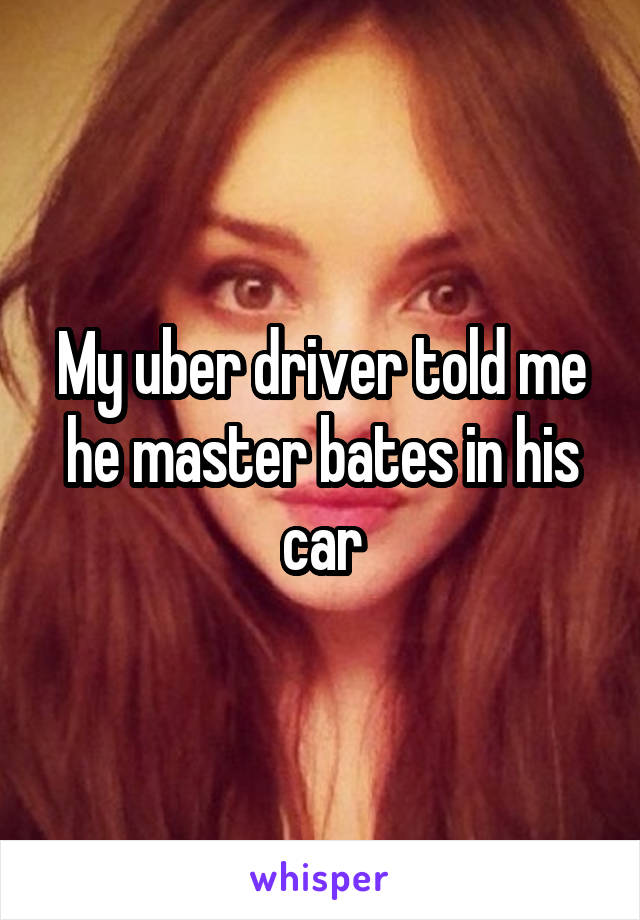 My uber driver told me he master bates in his car