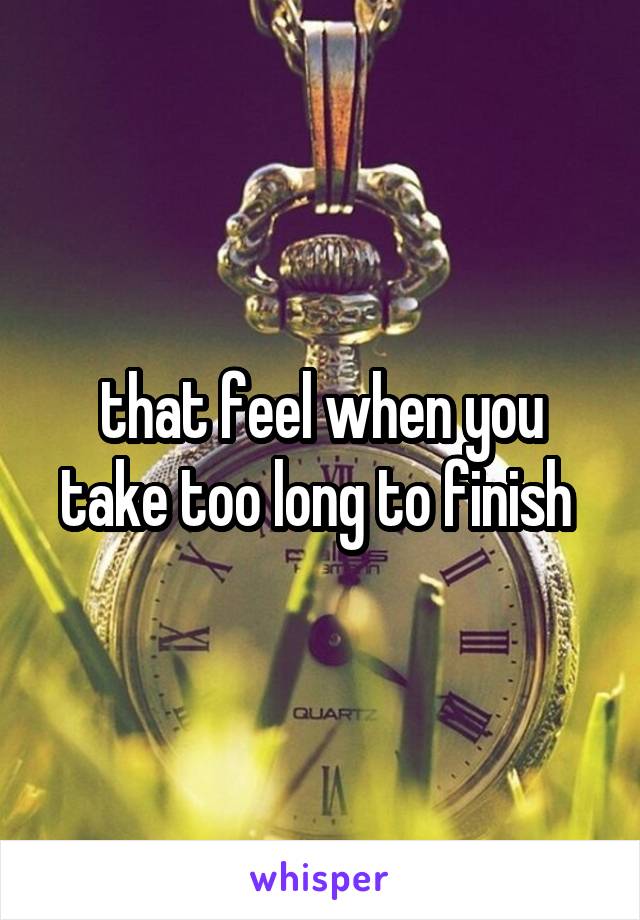 that feel when you take too long to finish 