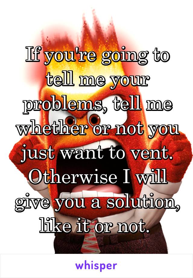 If you're going to tell me your problems, tell me whether or not you just want to vent. Otherwise I will give you a solution, like it or not. 