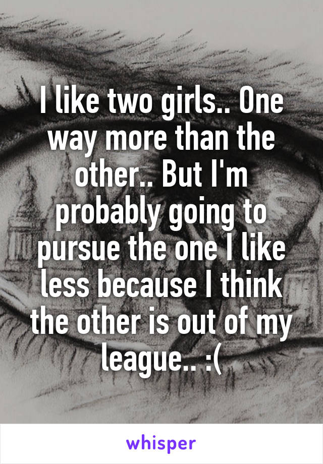 I like two girls.. One way more than the other.. But I'm probably going to pursue the one I like less because I think the other is out of my league.. :(