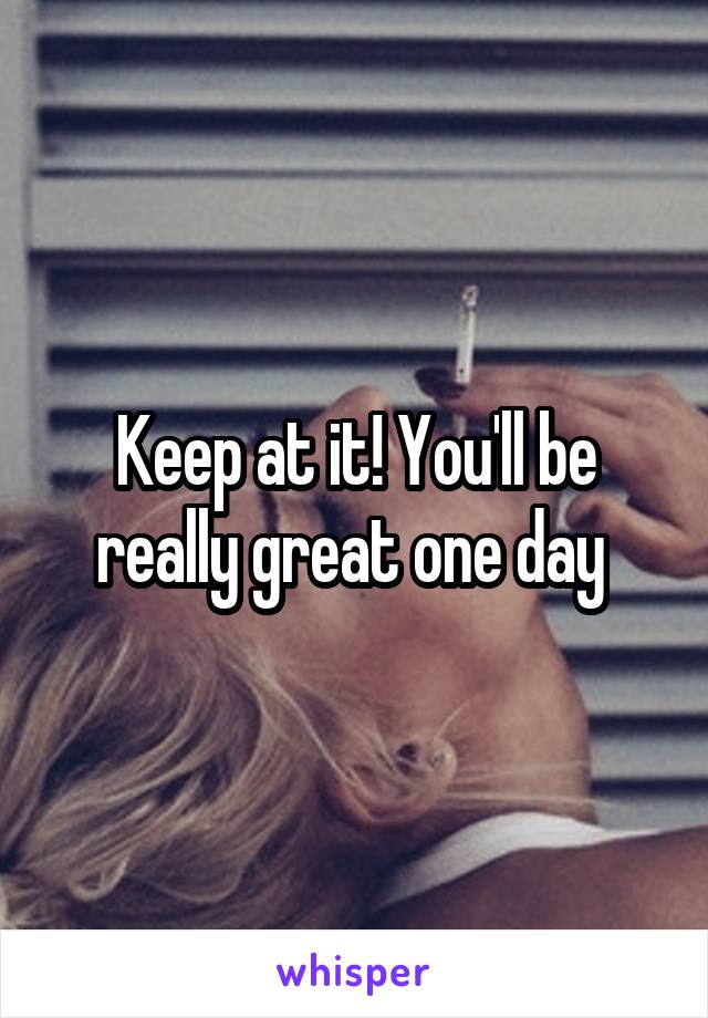 Keep at it! You'll be really great one day 