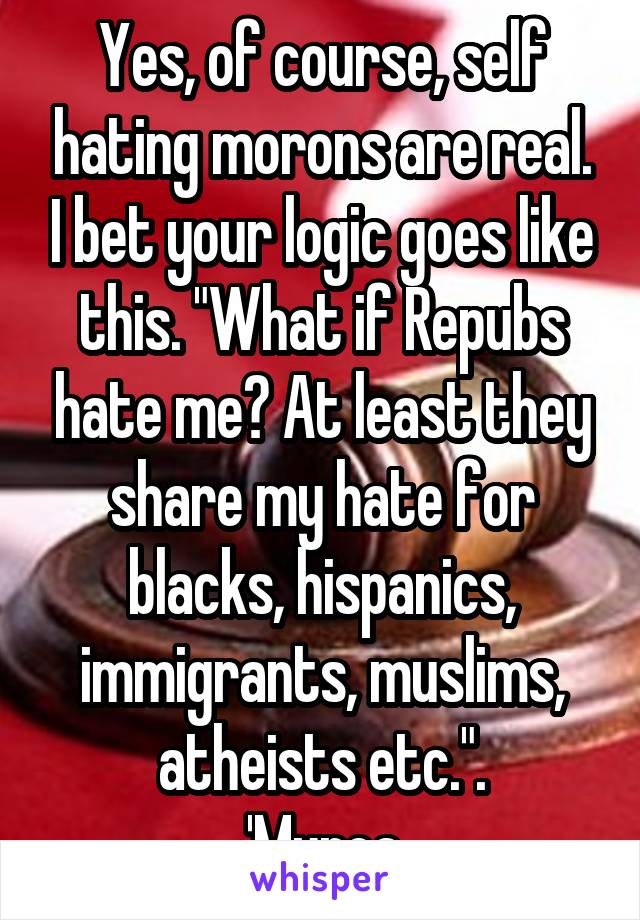 Yes, of course, self hating morons are real. I bet your logic goes like this. "What if Repubs hate me? At least they share my hate for blacks, hispanics, immigrants, muslims, atheists etc.".
'Murca