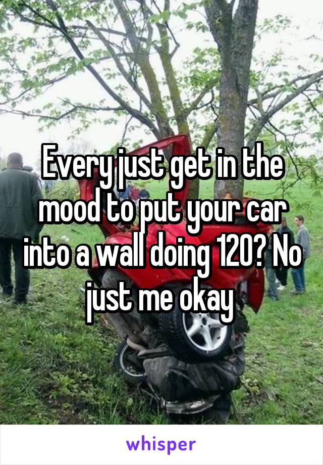 Every just get in the mood to put your car into a wall doing 120? No just me okay 