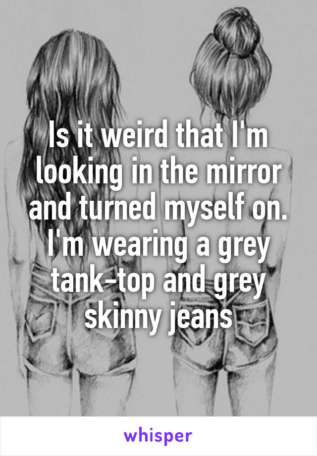 Is it weird that I'm looking in the mirror and turned myself on. I'm wearing a grey tank-top and grey skinny jeans