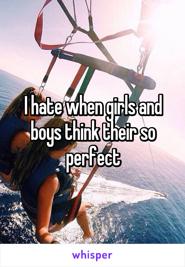 I hate when girls and boys think their so perfect