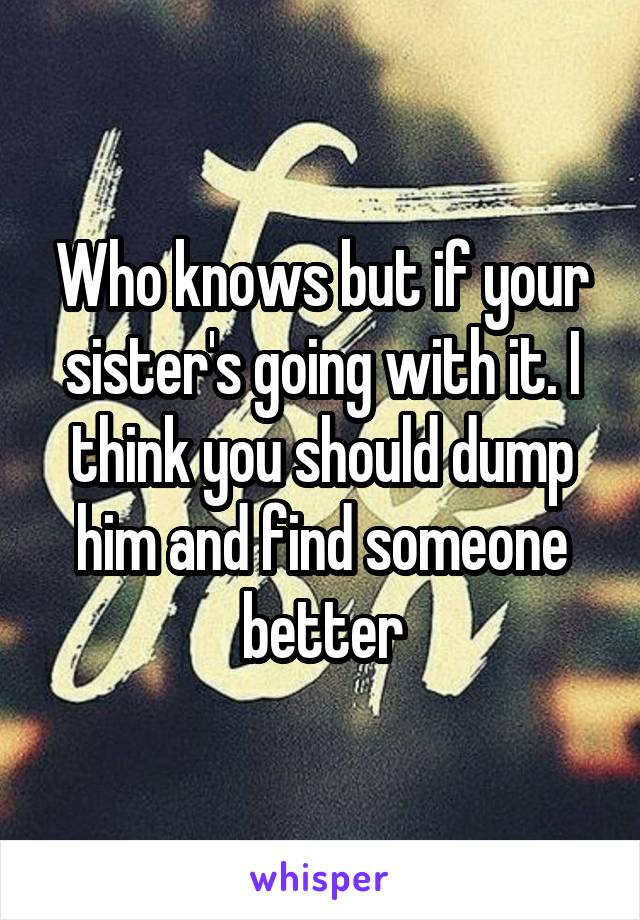 Who knows but if your sister's going with it. I think you should dump him and find someone better