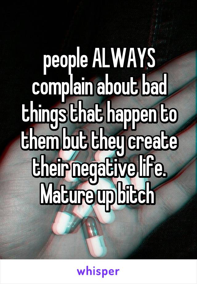 people ALWAYS complain about bad things that happen to them but they create their negative life. Mature up bitch 
