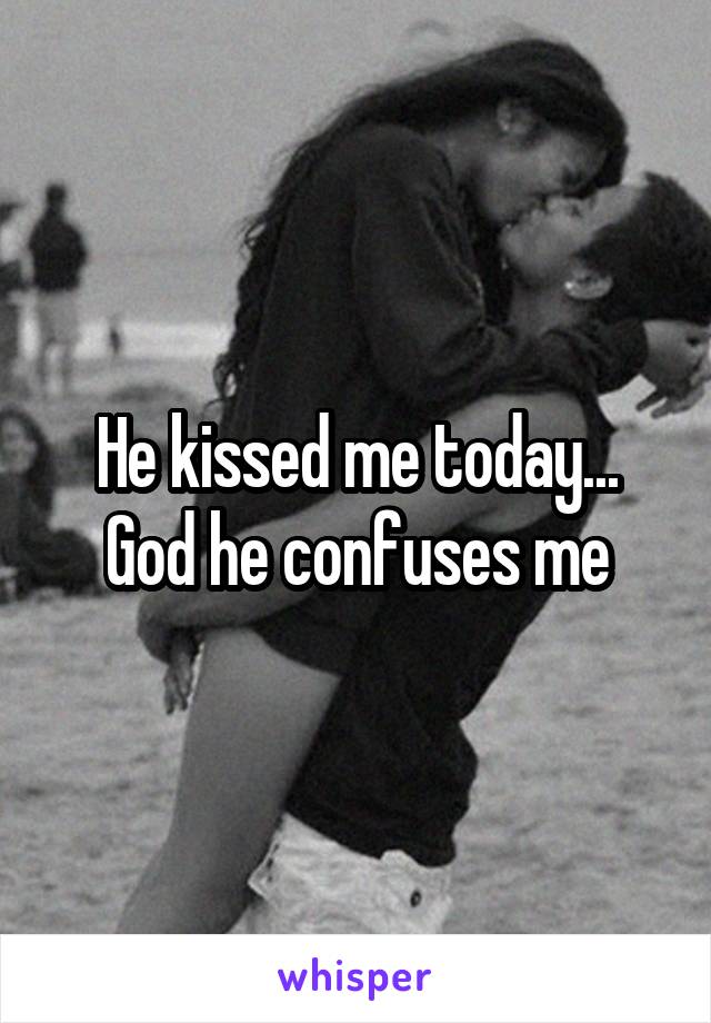 He kissed me today... God he confuses me