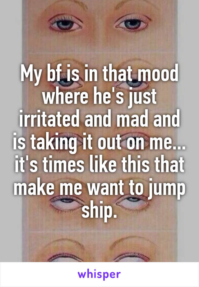 My bf is in that mood where he's just irritated and mad and is taking it out on me... it's times like this that make me want to jump ship.