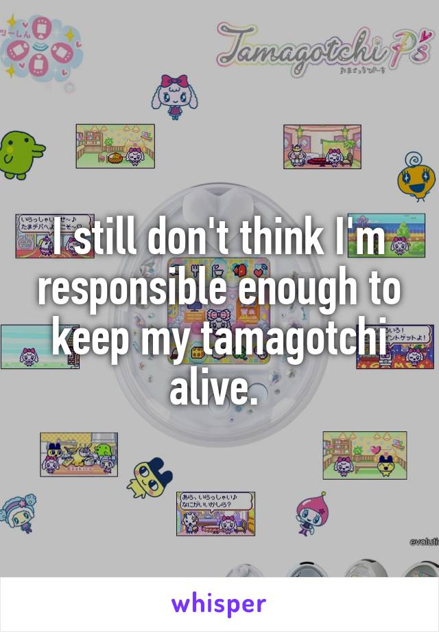 I still don't think I'm responsible enough to keep my tamagotchi alive. 